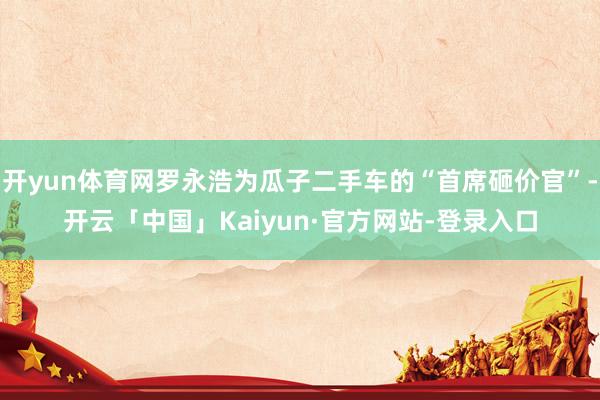 开yun体育网罗永浩为瓜子二手车的“首席砸价官”-开云「中国」Kaiyun·官方网站-登录入口