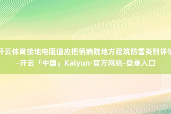 开云体育接地电阻值应把柄病院地方建筑防雷类别详情-开云「中国」Kaiyun·官方网站-登录入口