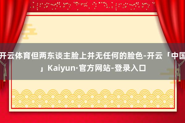 开云体育但两东谈主脸上并无任何的脸色-开云「中国」Kaiyun·官方网站-登录入口