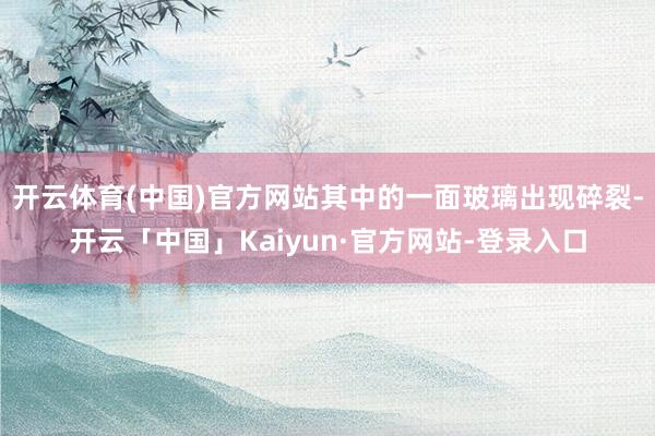 开云体育(中国)官方网站其中的一面玻璃出现碎裂-开云「中国」Kaiyun·官方网站-登录入口