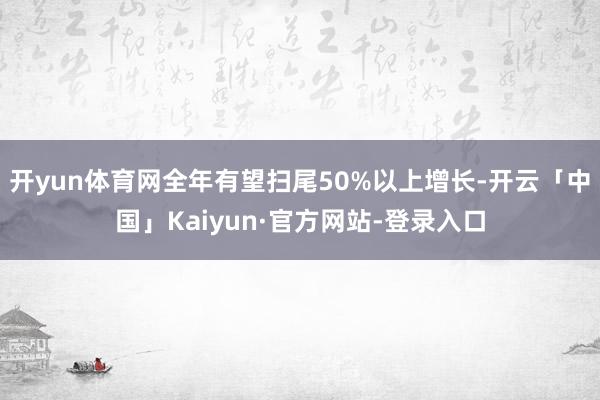 开yun体育网全年有望扫尾50%以上增长-开云「中国」Kaiyun·官方网站-登录入口