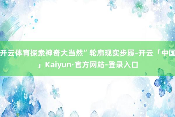 开云体育探索神奇大当然”轮廓现实步履-开云「中国」Kaiyun·官方网站-登录入口