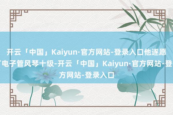 开云「中国」Kaiyun·官方网站-登录入口他遂愿考过了电子管风琴十级-开云「中国」Kaiyun·官方网站-登录入口