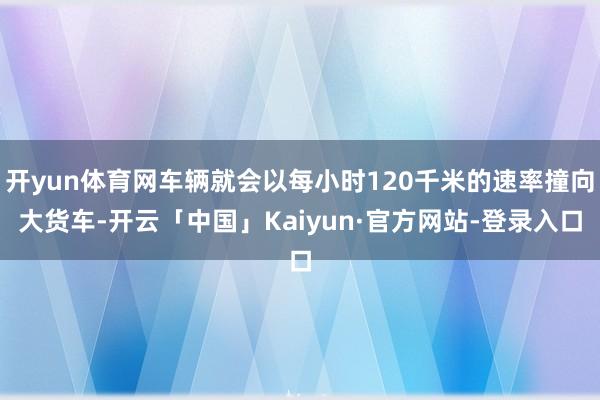 开yun体育网车辆就会以每小时120千米的速率撞向大货车-开云「中国」Kaiyun·官方网站-登录入口