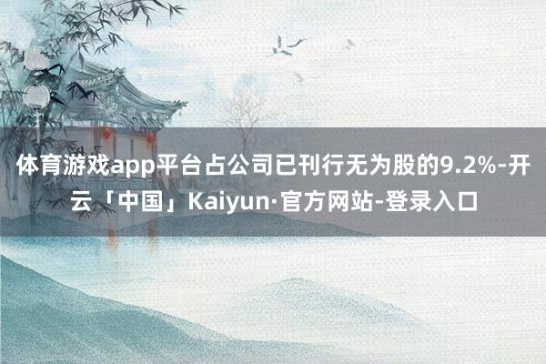 体育游戏app平台占公司已刊行无为股的9.2%-开云「中国」Kaiyun·官方网站-登录入口