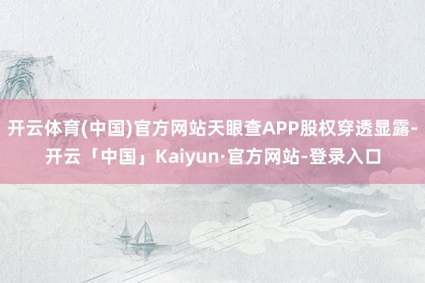 开云体育(中国)官方网站天眼查APP股权穿透显露-开云「中国」Kaiyun·官方网站-登录入口