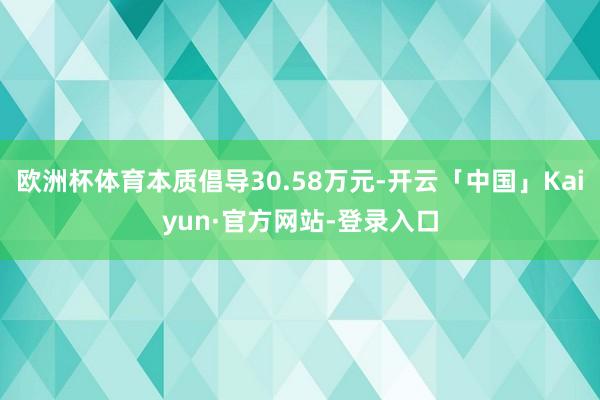 欧洲杯体育本质倡导30.58万元-开云「中国」Kaiyun·官方网站-登录入口