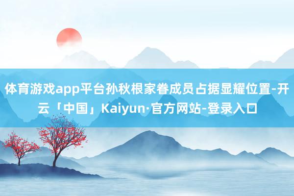 体育游戏app平台孙秋根家眷成员占据显耀位置-开云「中国」Kaiyun·官方网站-登录入口