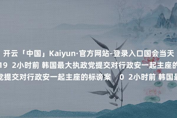 开云「中国」Kaiyun·官方网站-登录入口国会当天下昼将进行标谤案表决    19  2小时前 韩国最大执政党提交对行政安一起主座的标谤案韩国最大执政党提交对行政安一起主座的标谤案    0  2小时前 韩国最大执政党党首：尹锡悦下台是科罚目下所在独一见识韩国最大执政党党首：尹锡悦下台是科罚目下所在独一见识    18  8小时前     一财最热      点击关闭-开云「中国」Kaiyun·