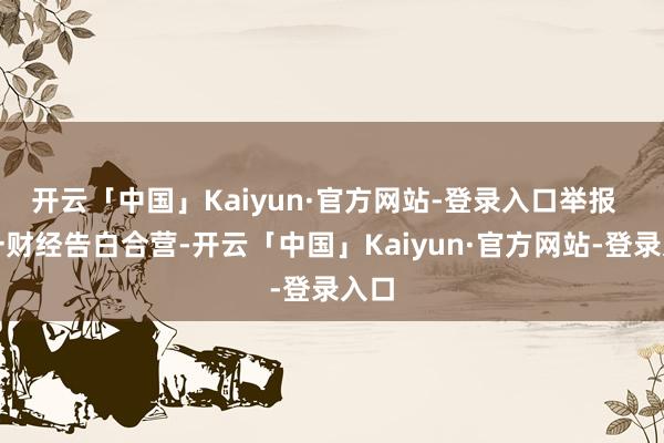 开云「中国」Kaiyun·官方网站-登录入口举报  第一财经告白合营-开云「中国」Kaiyun·官方网站-登录入口