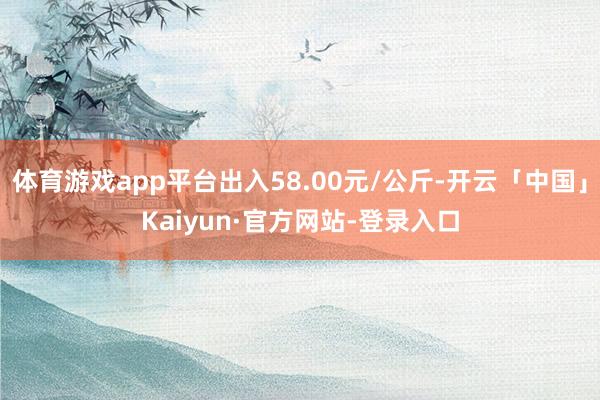 体育游戏app平台出入58.00元/公斤-开云「中国」Kaiyun·官方网站-登录入口