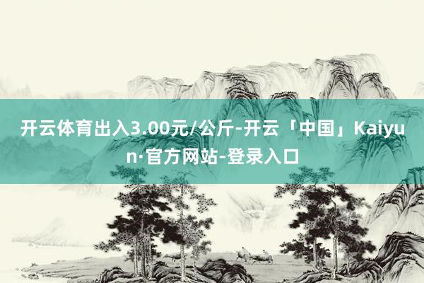 开云体育出入3.00元/公斤-开云「中国」Kaiyun·官方网站-登录入口