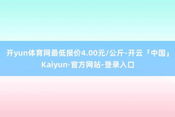 开yun体育网最低报价4.00元/公斤-开云「中国」Kaiyun·官方网站-登录入口