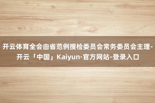 开云体育　　全会由省范例搜检委员会常务委员会主理-开云「中国」Kaiyun·官方网站-登录入口