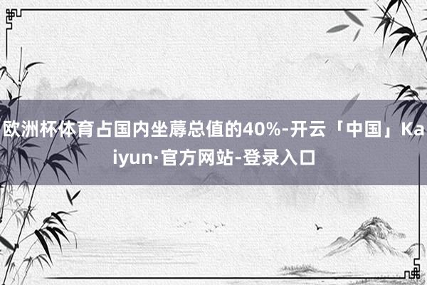 欧洲杯体育占国内坐蓐总值的40%-开云「中国」Kaiyun·官方网站-登录入口