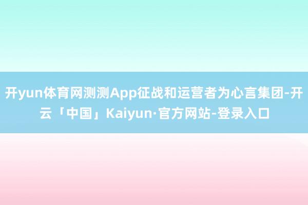 开yun体育网测测App征战和运营者为心言集团-开云「中国」Kaiyun·官方网站-登录入口