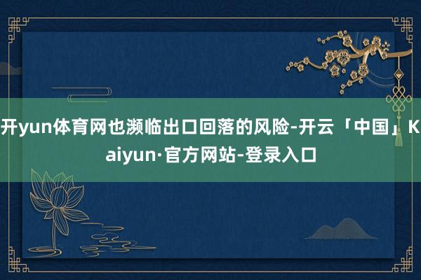 开yun体育网也濒临出口回落的风险-开云「中国」Kaiyun·官方网站-登录入口