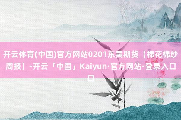 开云体育(中国)官方网站0201东吴期货【棉花棉纱周报】-开云「中国」Kaiyun·官方网站-登录入口