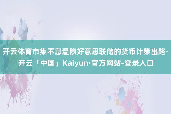 开云体育 市集不息温煦好意思联储的货币计策出路-开云「中国」Kaiyun·官方网站-登录入口