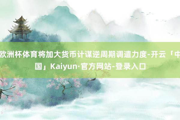 欧洲杯体育将加大货币计谋逆周期调遣力度-开云「中国」Kaiyun·官方网站-登录入口