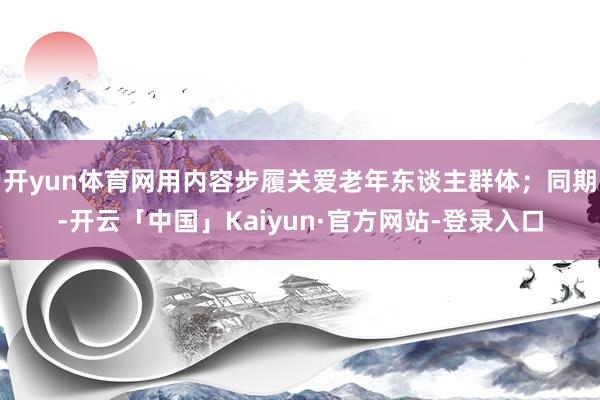 开yun体育网用内容步履关爱老年东谈主群体；同期-开云「中国」Kaiyun·官方网站-登录入口