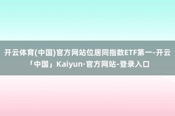 开云体育(中国)官方网站位居同指数ETF第一-开云「中国」Kaiyun·官方网站-登录入口