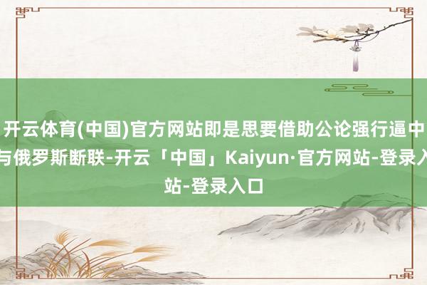 开云体育(中国)官方网站即是思要借助公论强行逼中国与俄罗斯断联-开云「中国」Kaiyun·官方网站-登录入口