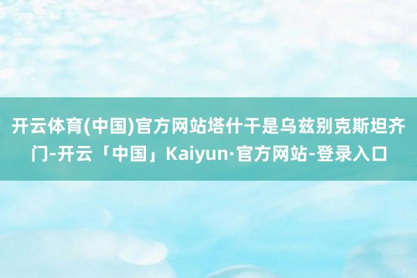 开云体育(中国)官方网站　　塔什干是乌兹别克斯坦齐门-开云「中国」Kaiyun·官方网站-登录入口