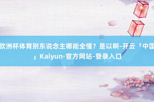 欧洲杯体育别东说念主哪能全懂？是以啊-开云「中国」Kaiyun·官方网站-登录入口