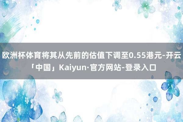 欧洲杯体育将其从先前的估值下调至0.55港元-开云「中国」Kaiyun·官方网站-登录入口