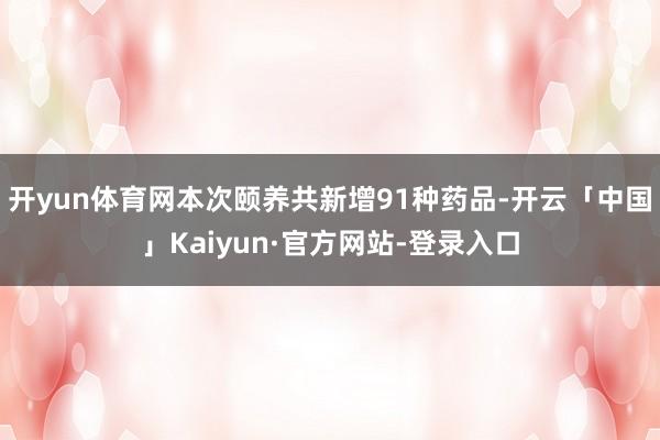 开yun体育网本次颐养共新增91种药品-开云「中国」Kaiyun·官方网站-登录入口