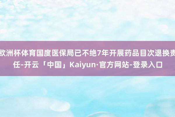欧洲杯体育国度医保局已不绝7年开展药品目次退换责任-开云「中国」Kaiyun·官方网站-登录入口