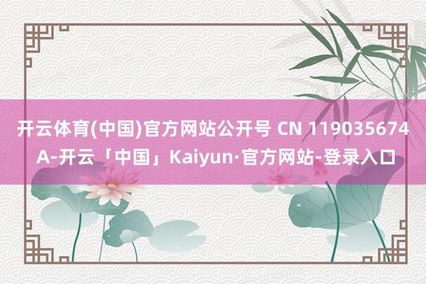 开云体育(中国)官方网站公开号 CN 119035674 A-开云「中国」Kaiyun·官方网站-登录入口