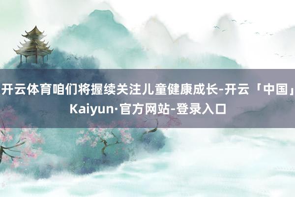开云体育咱们将握续关注儿童健康成长-开云「中国」Kaiyun·官方网站-登录入口
