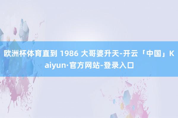 欧洲杯体育直到 1986 大哥婆升天-开云「中国」Kaiyun·官方网站-登录入口