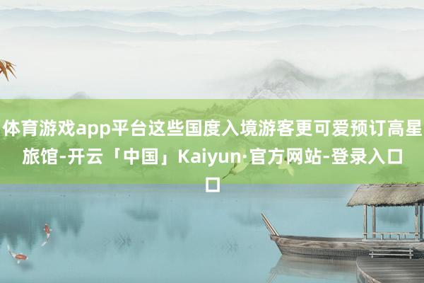 体育游戏app平台这些国度入境游客更可爱预订高星旅馆-开云「中国」Kaiyun·官方网站-登录入口