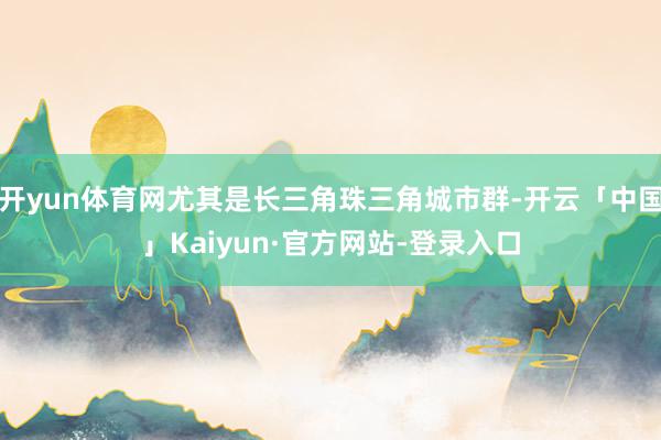开yun体育网尤其是长三角珠三角城市群-开云「中国」Kaiyun·官方网站-登录入口