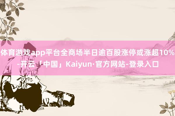 体育游戏app平台全商场半日逾百股涨停或涨超10%-开云「中国」Kaiyun·官方网站-登录入口