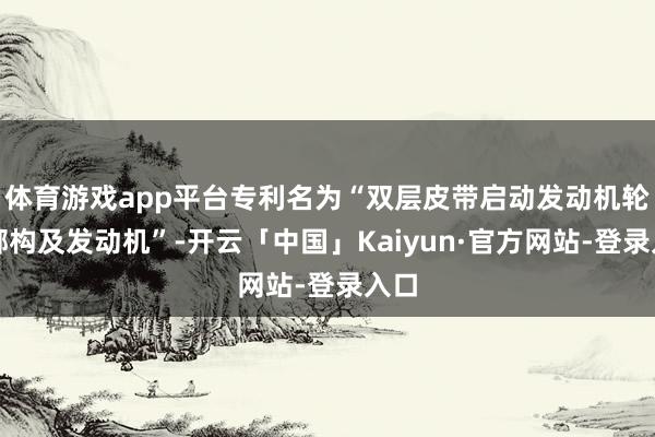 体育游戏app平台专利名为“双层皮带启动发动机轮捆绑构及发动机”-开云「中国」Kaiyun·官方网站-登录入口