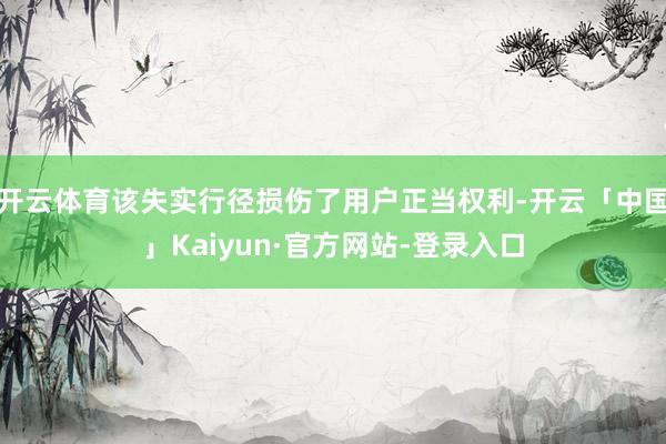 开云体育该失实行径损伤了用户正当权利-开云「中国」Kaiyun·官方网站-登录入口