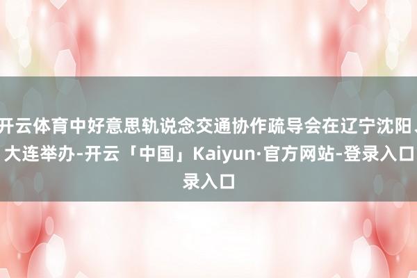 开云体育中好意思轨说念交通协作疏导会在辽宁沈阳、大连举办-开云「中国」Kaiyun·官方网站-登录入口