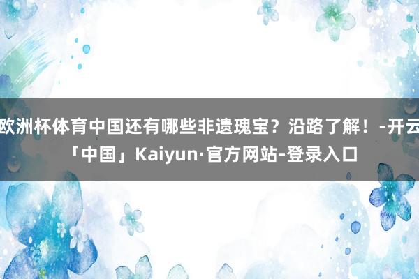 欧洲杯体育中国还有哪些非遗瑰宝？沿路了解！-开云「中国」Kaiyun·官方网站-登录入口