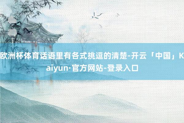 欧洲杯体育话语里有各式挑逗的清楚-开云「中国」Kaiyun·官方网站-登录入口