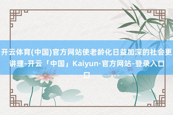 开云体育(中国)官方网站使老龄化日益加深的社会更讲理-开云「中国」Kaiyun·官方网站-登录入口