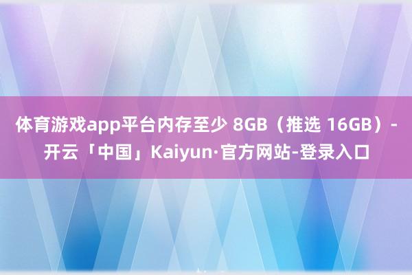 体育游戏app平台内存至少 8GB(推选 16GB)-开云「中国」Kaiyun·官方网站-登录入口