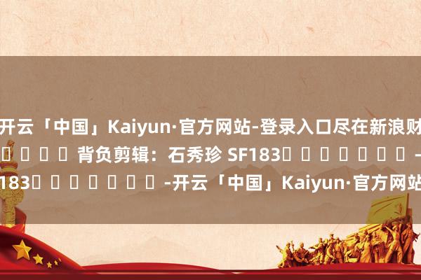 开云「中国」Kaiyun·官方网站-登录入口尽在新浪财经APP 背负剪辑:石秀珍 SF183 -开云「中国」Kaiyun·官方网站-登录入口