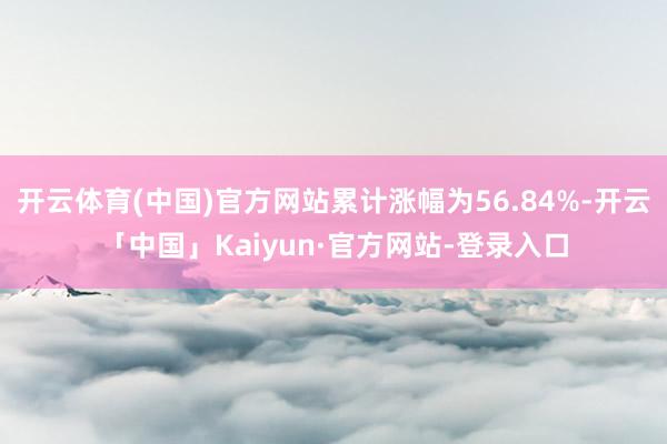 开云体育(中国)官方网站累计涨幅为56.84%-开云「中国」Kaiyun·官方网站-登录入口