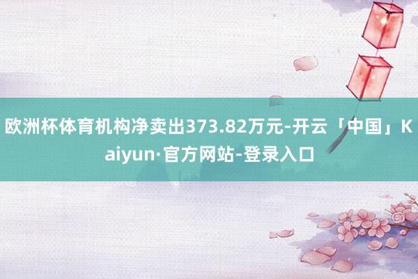 欧洲杯体育机构净卖出373.82万元-开云「中国」Kaiyun·官方网站-登录入口