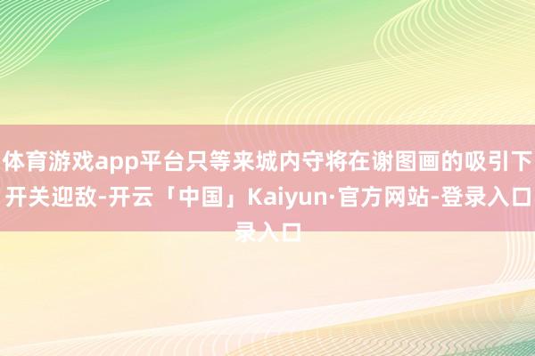 体育游戏app平台只等来城内守将在谢图画的吸引下开关迎敌-开云「中国」Kaiyun·官方网站-登录入口