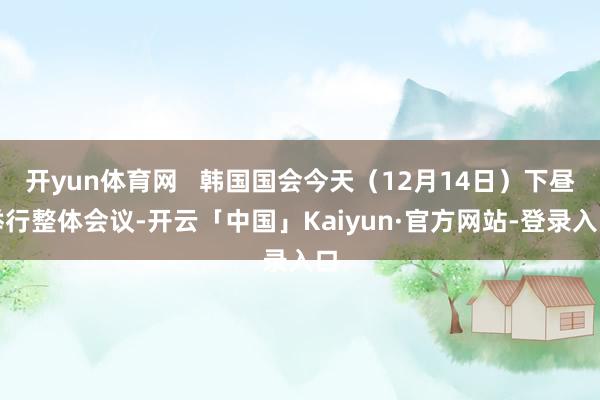 开yun体育网 韩国国会今天(12月14日)下昼举行整体会议-开云「中国」Kaiyun·官方网站-登录入口